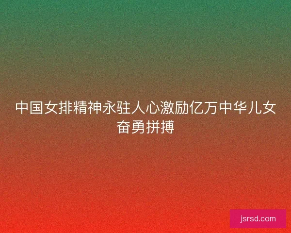 中国女排精神永驻人心激励亿万中华儿女奋勇拼搏