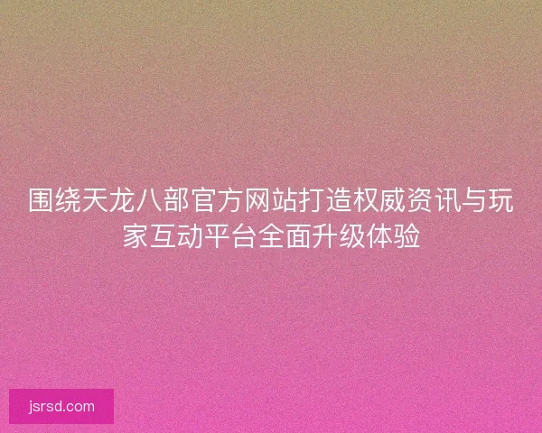围绕天龙八部官方网站打造权威资讯与玩家互动平台全面升级体验