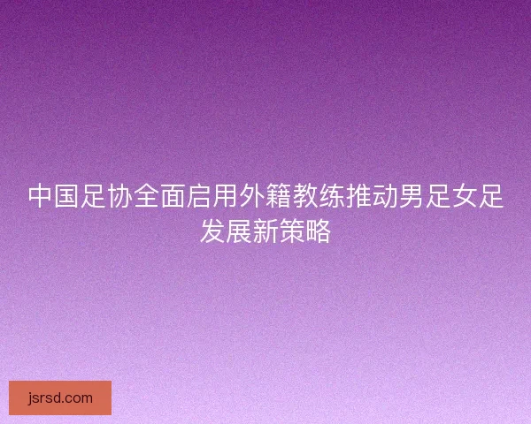 中国足协全面启用外籍教练推动男足女足发展新策略