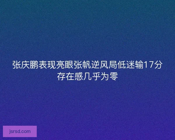 张庆鹏表现亮眼张帆逆风局低迷输17分存在感几乎为零