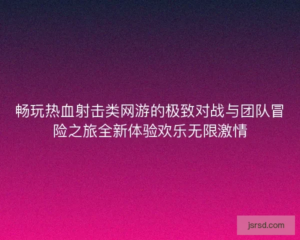 畅玩热血射击类网游的极致对战与团队冒险之旅全新体验欢乐无限激情